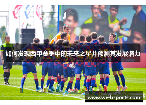 如何发现西甲赛季中的未来之星并预测其发展潜力 如何发现西甲赛季中的未来之星并预测其发展潜力