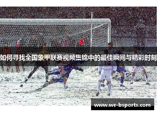 如何寻找全国象甲联赛视频集锦中的最佳瞬间与精彩时刻 如何寻找全国象甲联赛视频集锦中的最佳瞬间与精彩时刻