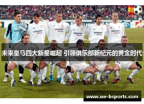 未来皇马四大新星崛起 引领俱乐部新纪元的黄金时代