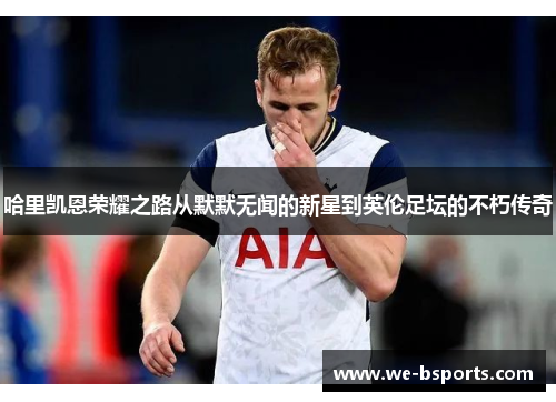 哈里凯恩荣耀之路从默默无闻的新星到英伦足坛的不朽传奇