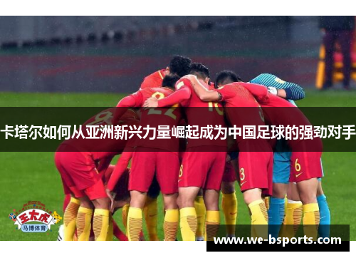 卡塔尔如何从亚洲新兴力量崛起成为中国足球的强劲对手