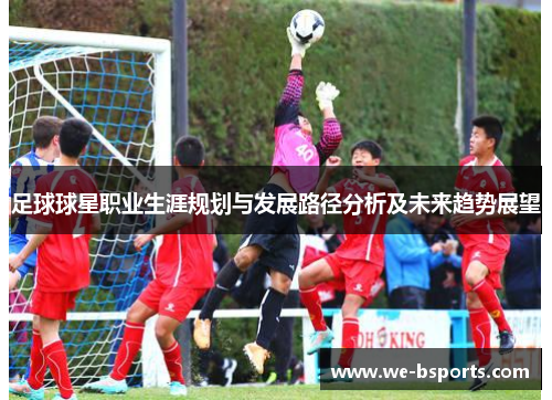 足球球星职业生涯规划与发展路径分析及未来趋势展望