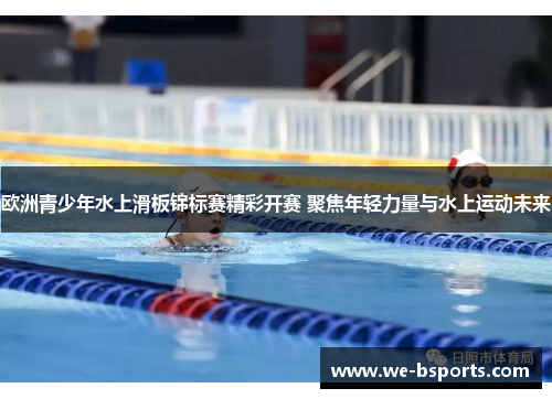 欧洲青少年水上滑板锦标赛精彩开赛 聚焦年轻力量与水上运动未来 欧洲青少年水上滑板锦标赛精彩开赛 聚焦年轻力量与水上运动未来