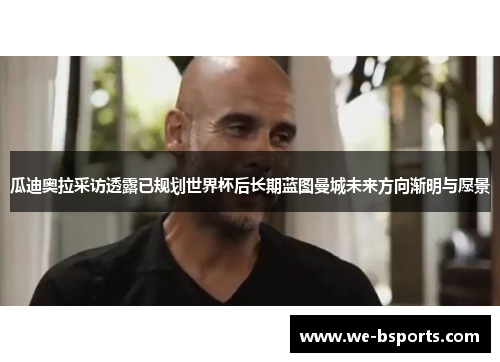 瓜迪奥拉采访透露已规划世界杯后长期蓝图曼城未来方向渐明与愿景 瓜迪奥拉采访透露已规划世界杯后长期蓝图曼城未来方向渐明与愿景