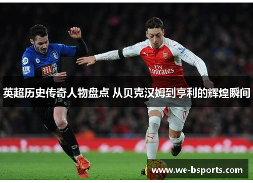 英超历史传奇人物盘点 从贝克汉姆到亨利的辉煌瞬间