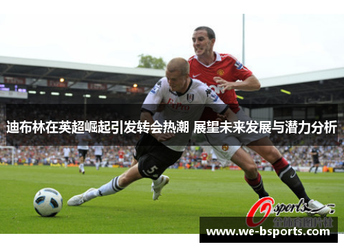 迪布林在英超崛起引发转会热潮 展望未来发展与潜力分析 迪布林在英超崛起引发转会热潮 展望未来发展与潜力分析